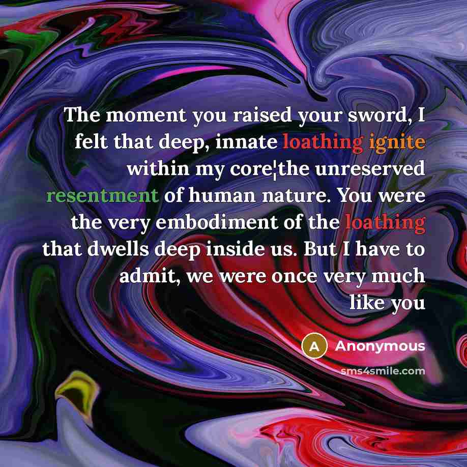 “The moment you raised your sword, I felt that deep, innate loathing ignite within my core¦the unreserved resentment of human nature. You were the very embodiment of the loathing that dwells deep inside us. But I have to admit, we were once very much like you” quote by Anonymous
