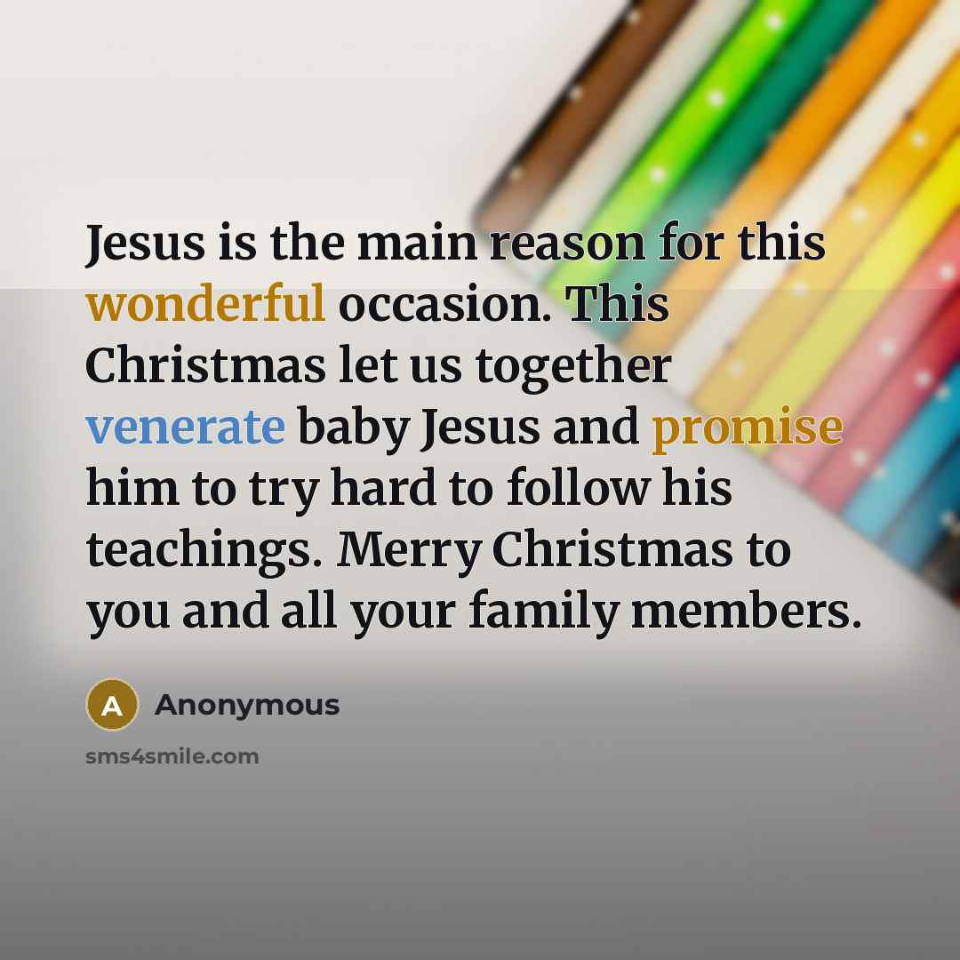 “Jesus is the main reason for this wonderful occasion. This Christmas let us together venerate baby Jesus and promise him to try hard to follow his teachings. Merry Christmas to you and all your family members.” quote by Anonymous