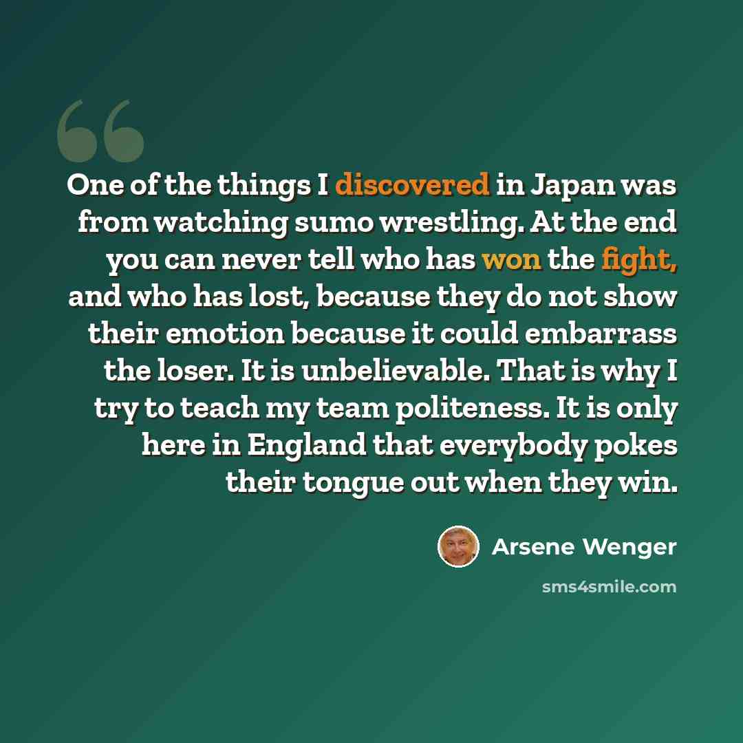 “One of the things I discovered in Japan was from watching sumo wrestling. At the end you can never tell who has won the fight, and who has lost, because they do not show their emotion because it could embarrass the loser. It is unbelievable. That is why I try to teach my team politeness. It is…” quote by Arsene Wenger