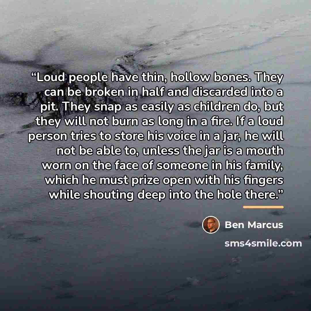 “Loud people have thin, hollow bones. They can be broken in half and discarded into a pit. They snap as easily as children do, but they will not burn as long in a fire. If a loud person tries to store his voice in a jar, he will not be able to, unless the jar is a mouth worn on the face of someone…” quote by Ben Marcus