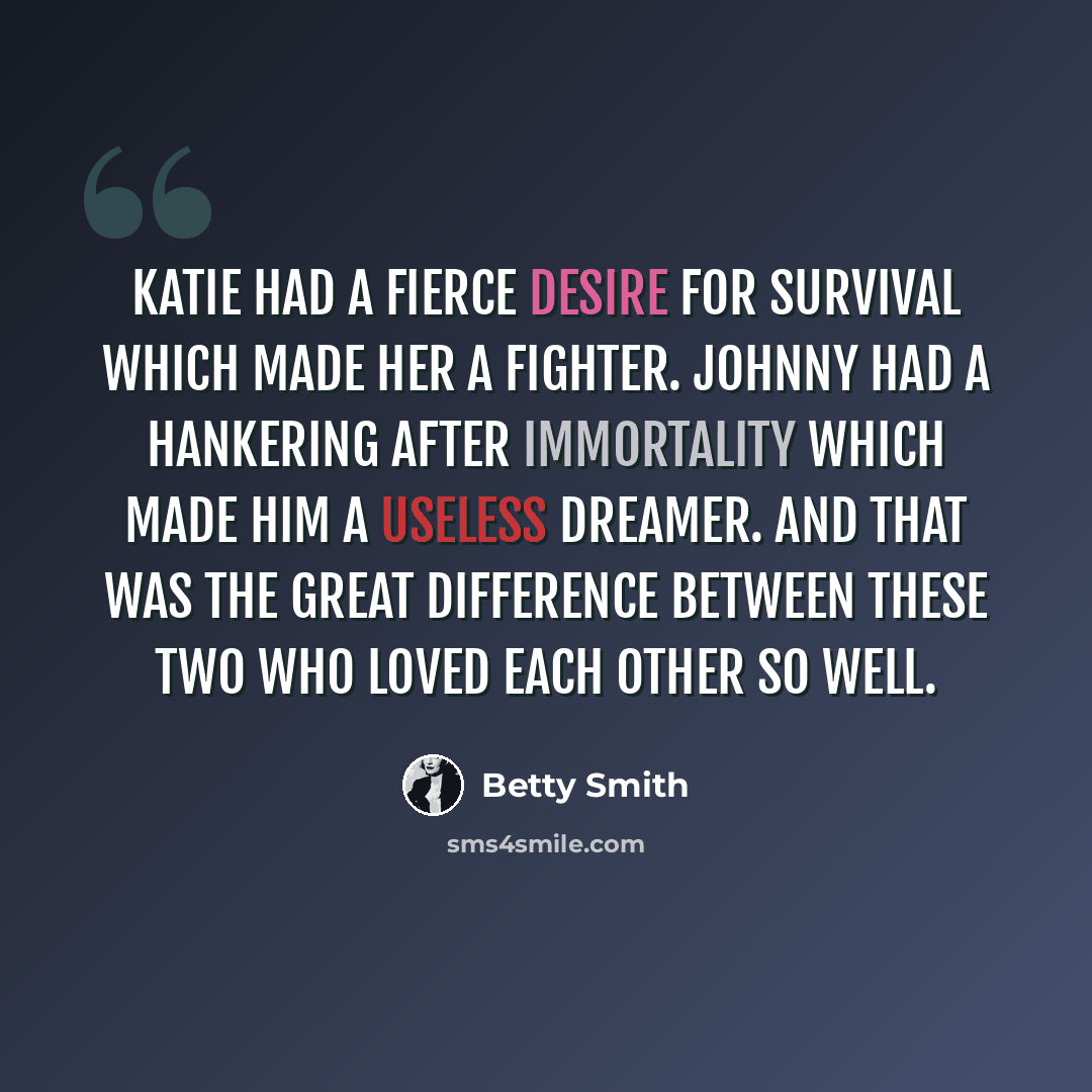 “Katie had a fierce desire for survival which made her a fighter. Johnny had a hankering after immortality which made him a useless dreamer. And that was the great difference between these two who loved each other so well.” quote by Betty Smith