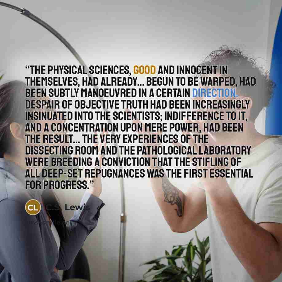 “The physical sciences, good and innocent in themselves, had already... begun to be warped, had been subtly manoeuvred in a certain direction. Despair of objective truth had been increasingly insinuated into the scientists; indifference to it, and a concentration upon mere power, had been the…” quote by C.S. Lewis