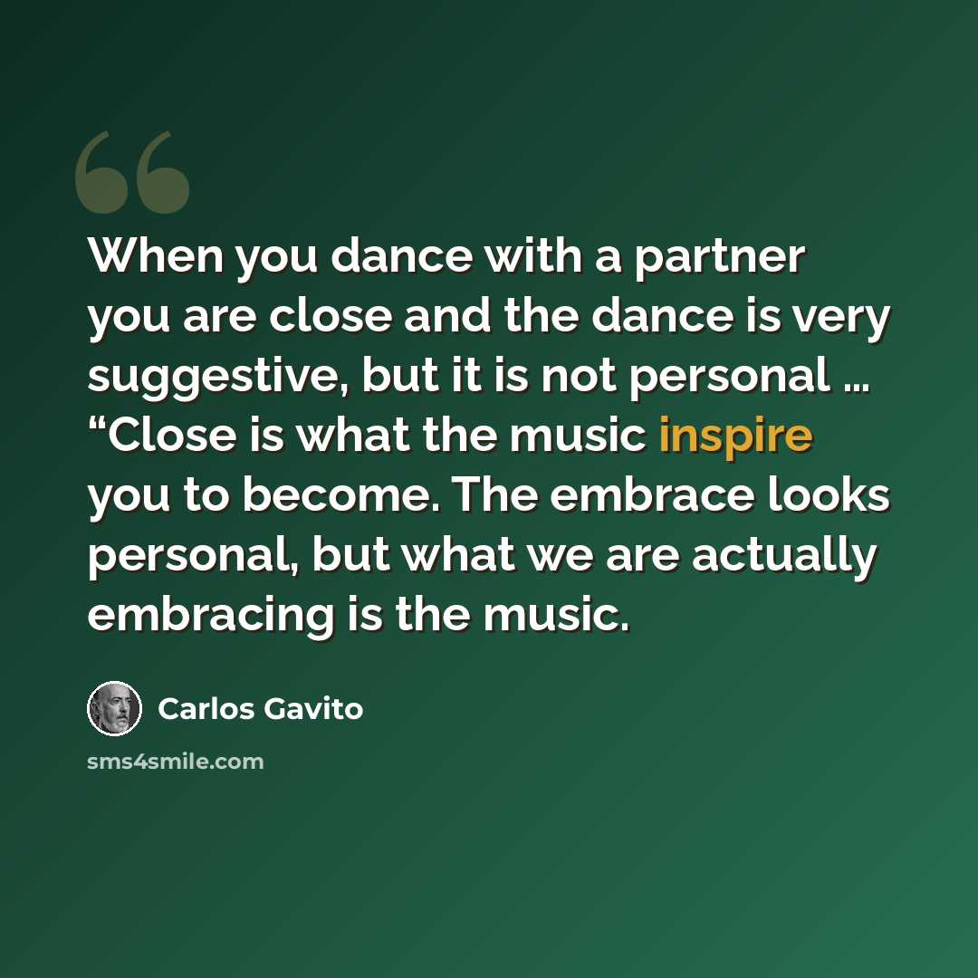 “When you dance with a partner you are close and the dance is very suggestive, but it is not personal … “Close is what the music inspire you to become. The embrace looks personal, but what we are actually embracing is the music.” quote by Carlos Gavito