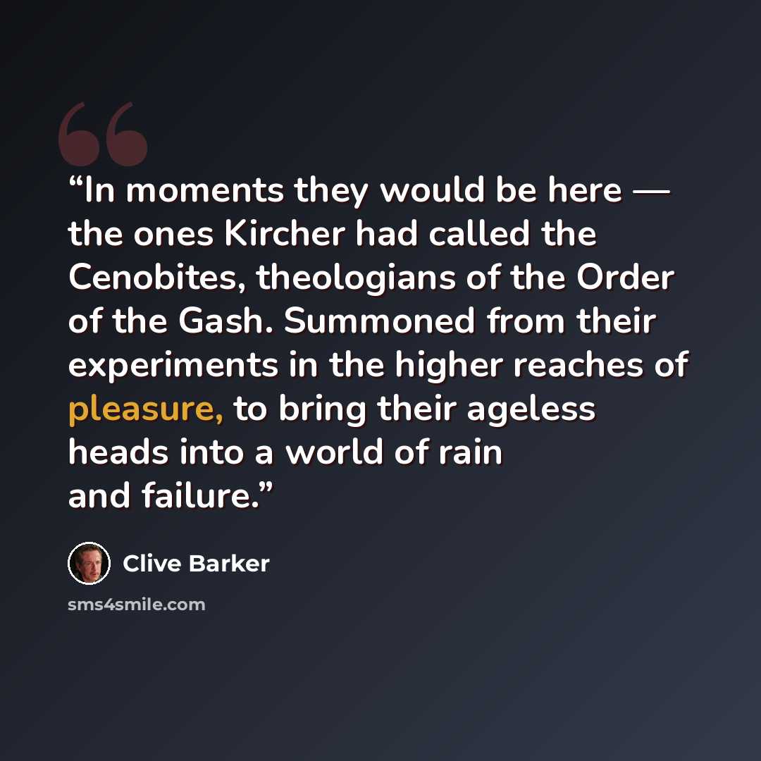 “In moments they would be here — the ones Kircher had called the Cenobites, theologians of the Order of the Gash. Summoned from their experiments in the higher reaches of pleasure, to bring their ageless heads into a world of rain and failure.” quote by Clive Barker