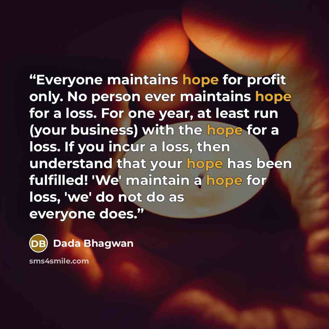 “Everyone maintains hope for profit only. No person ever maintains hope for a loss. For one year, at least run (your business) with the hope for a loss. If you incur a loss, then understand that your hope has been fulfilled! 'We' maintain a hope for loss, 'we' do not do as everyone does.” quote by Dada Bhagwan