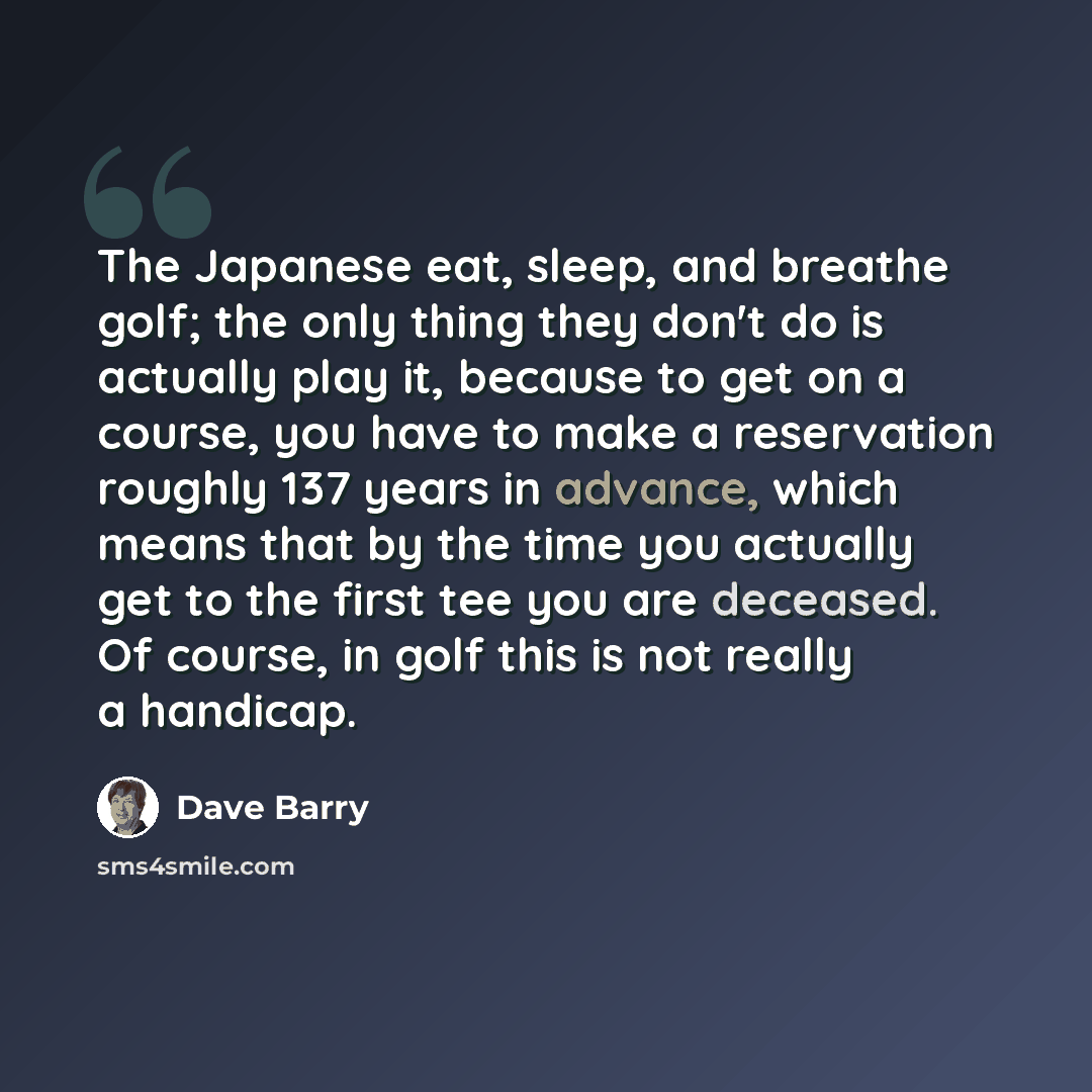 “The Japanese eat, sleep, and breathe golf; the only thing they don't do is actually play it, because to get on a course, you have to make a reservation roughly 137 years in advance, which means that by the time you actually get to the first tee you are deceased. Of course, in golf this is not…” quote by Dave Barry
