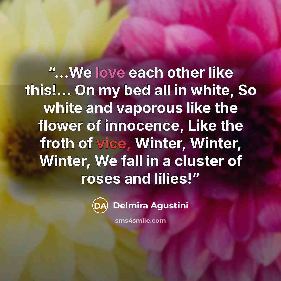 “…We love each other like this!… On my bed all in white, So white and vaporous like the flower of innocence, Like the froth of vice, Winter, Winter, Winter, We fall in a cluster of roses and lilies!” quote by Delmira Agustini