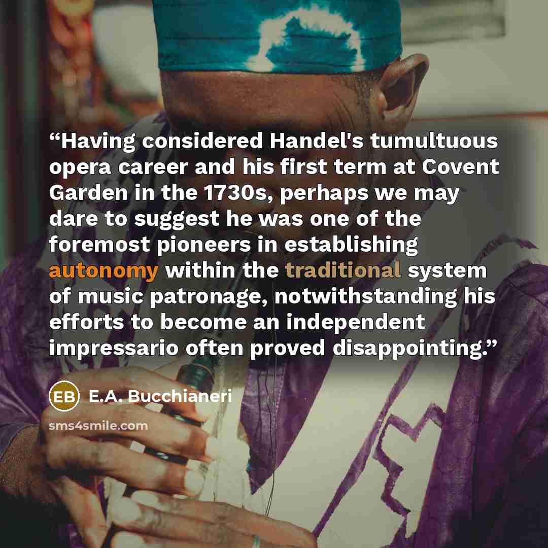 “Having considered Handel's tumultuous opera career and his first term at Covent Garden in the 1730s, perhaps we may dare to suggest he was one of the foremost pioneers in establishing autonomy within the traditional system of music patronage, notwithstanding his efforts to become an independent…” quote by E.A. Bucchianeri