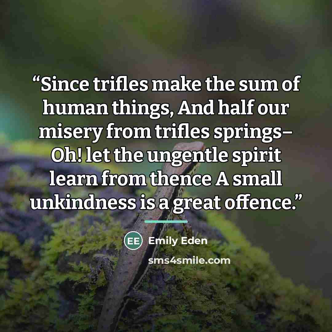 “Since trifles make the sum of human things, And half our misery from trifles springs– Oh! let the ungentle spirit learn from thence A small unkindness is a great offence.” quote by Emily Eden