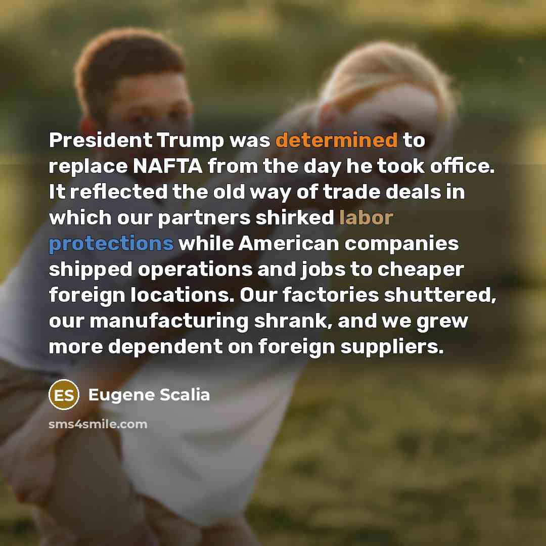 “President Trump was determined to replace NAFTA from the day he took office. It reflected the old way of trade deals in which our partners shirked labor protections while American companies shipped operations and jobs to cheaper foreign locations. Our factories shuttered, our manufacturing shrank…” quote by Eugene Scalia