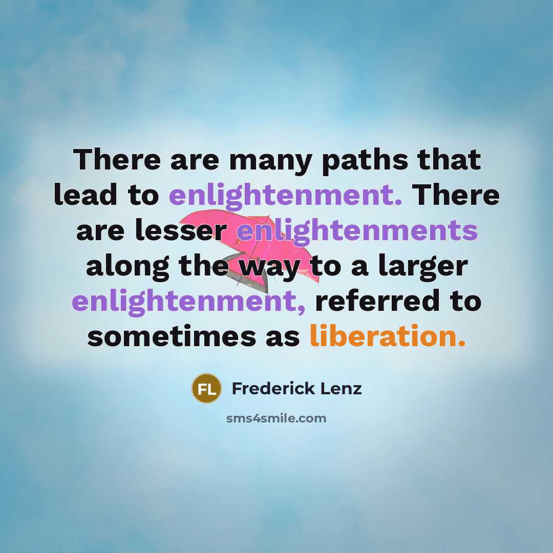 “There are many paths that lead to enlightenment. There are lesser enlightenments along the way to a larger enlightenment, referred to sometimes as liberation.” quote by Frederick Lenz