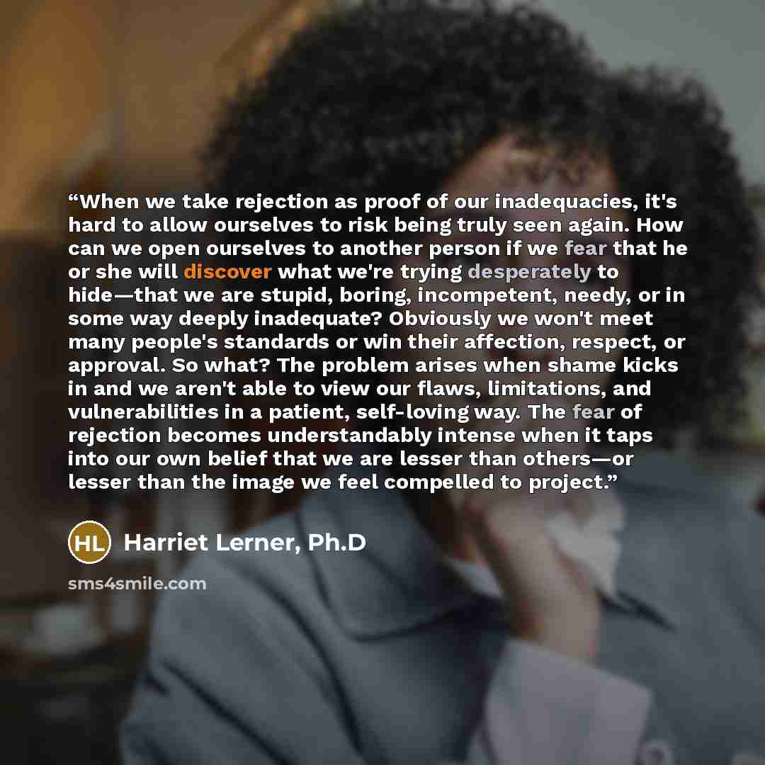 “When we take rejection as proof of our inadequacies, it's hard to allow ourselves to risk being truly seen again. How can we open ourselves to another person if we fear that he or she will discover what we're trying desperately to hide—that we are stupid, boring, incompetent, needy, or in some way…” quote by Harriet Lerner, Ph.D
