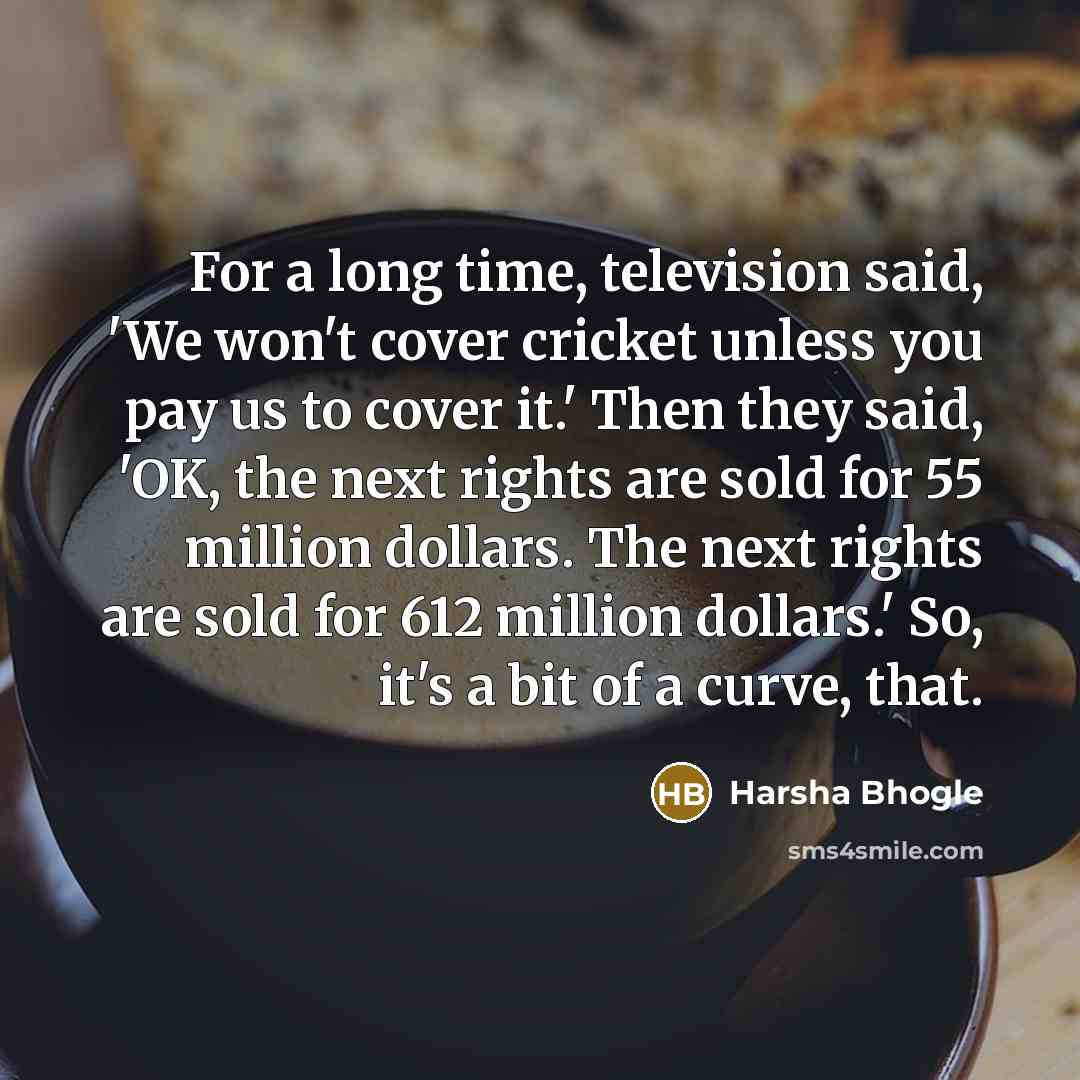 “For a long time, television said, 'We won't cover cricket unless you pay us to cover it.' Then they said, 'OK, the next rights are sold for 55 million dollars. The next rights are sold for 612 million dollars.' So, it's a bit of a curve, that.” quote by Harsha Bhogle