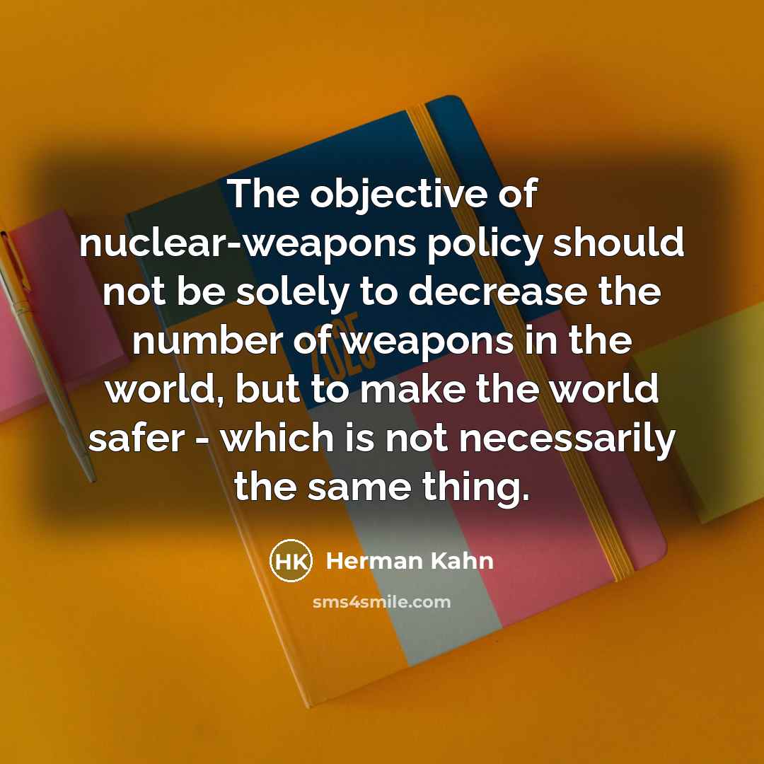 “The objective of nuclear-weapons policy should not be solely to decrease the number of weapons in the world, but to make the world safer - which is not necessarily the same thing.” quote by Herman Kahn
