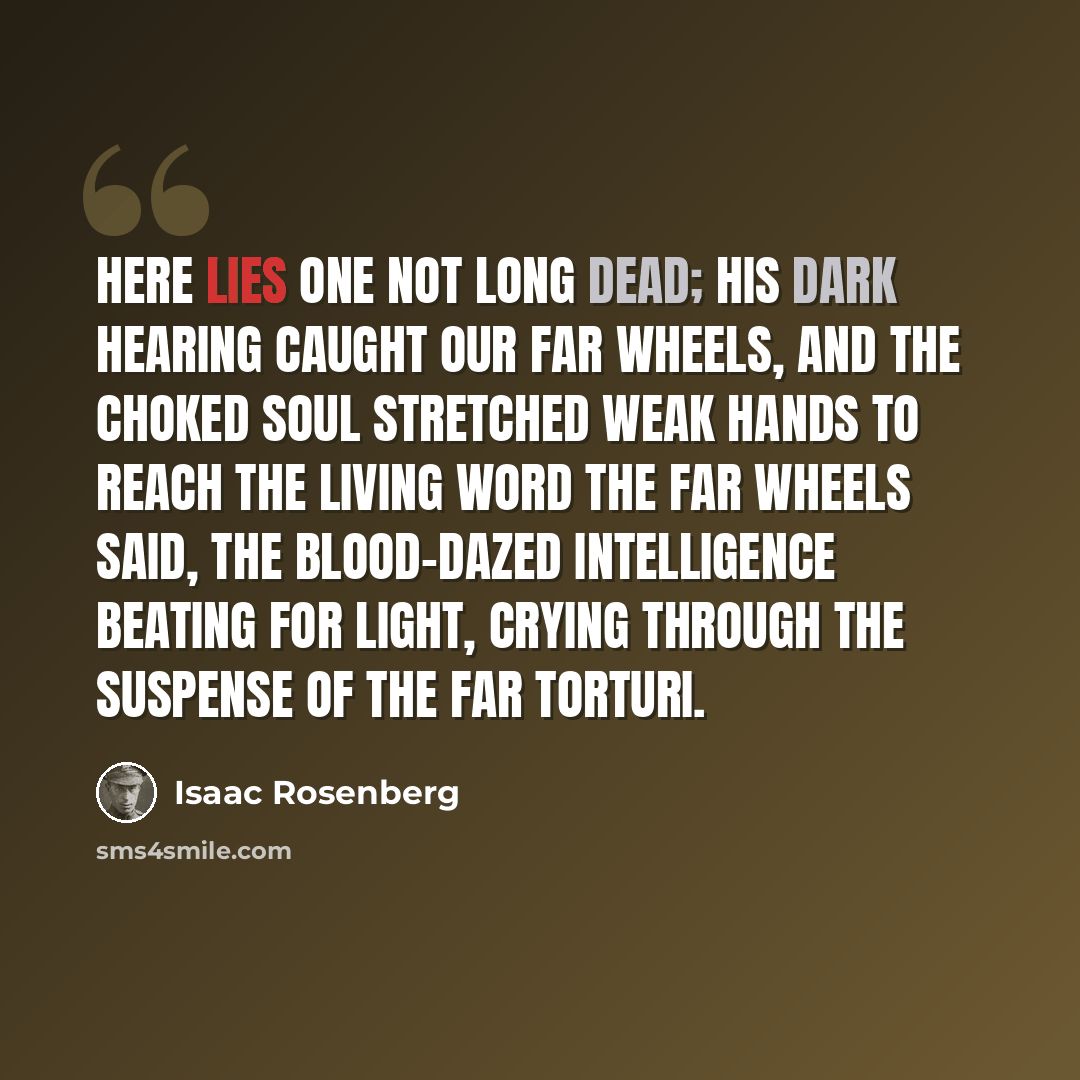 “Here lies one not long dead; His dark hearing caught our far wheels, and the choked soul stretched weak hands To reach the living word the far wheels said, The blood-dazed intelligence beating for light, Crying through the suspense of the far torturi.” quote by Isaac Rosenberg