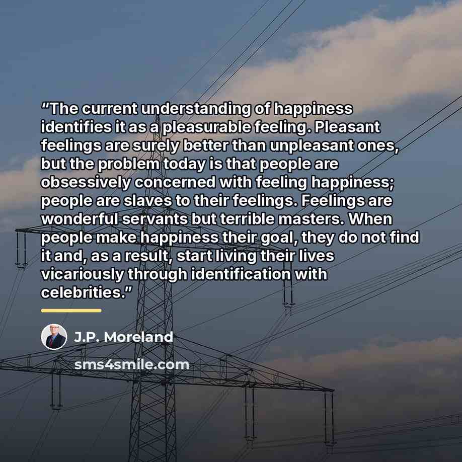 “The current understanding of happiness identifies it as a pleasurable feeling. Pleasant feelings are surely better than unpleasant ones, but the problem today is that people are obsessively concerned with feeling happiness; people are slaves to their feelings. Feelings are wonderful servants but…” quote by J.P. Moreland