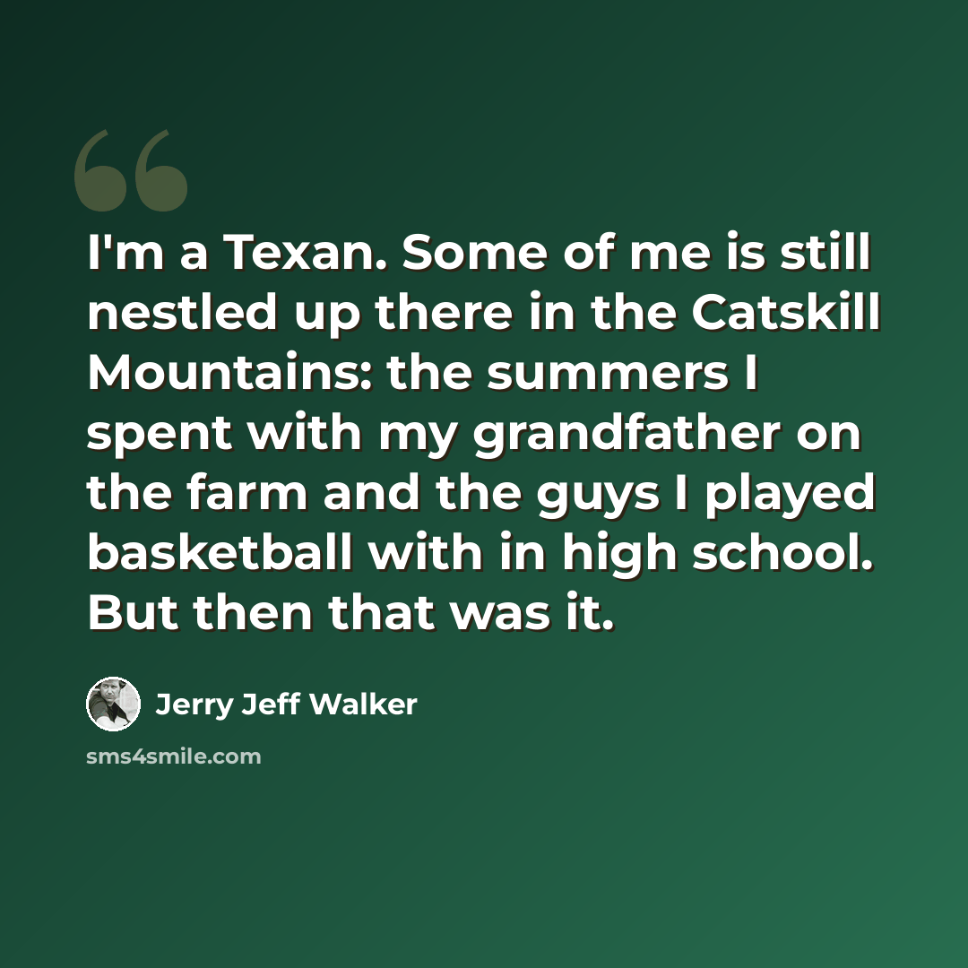 “I'm a Texan. Some of me is still nestled up there in the Catskill Mountains: the summers I spent with my grandfather on the farm and the guys I played basketball with in high school. But then that was it.” quote by Jerry Jeff Walker