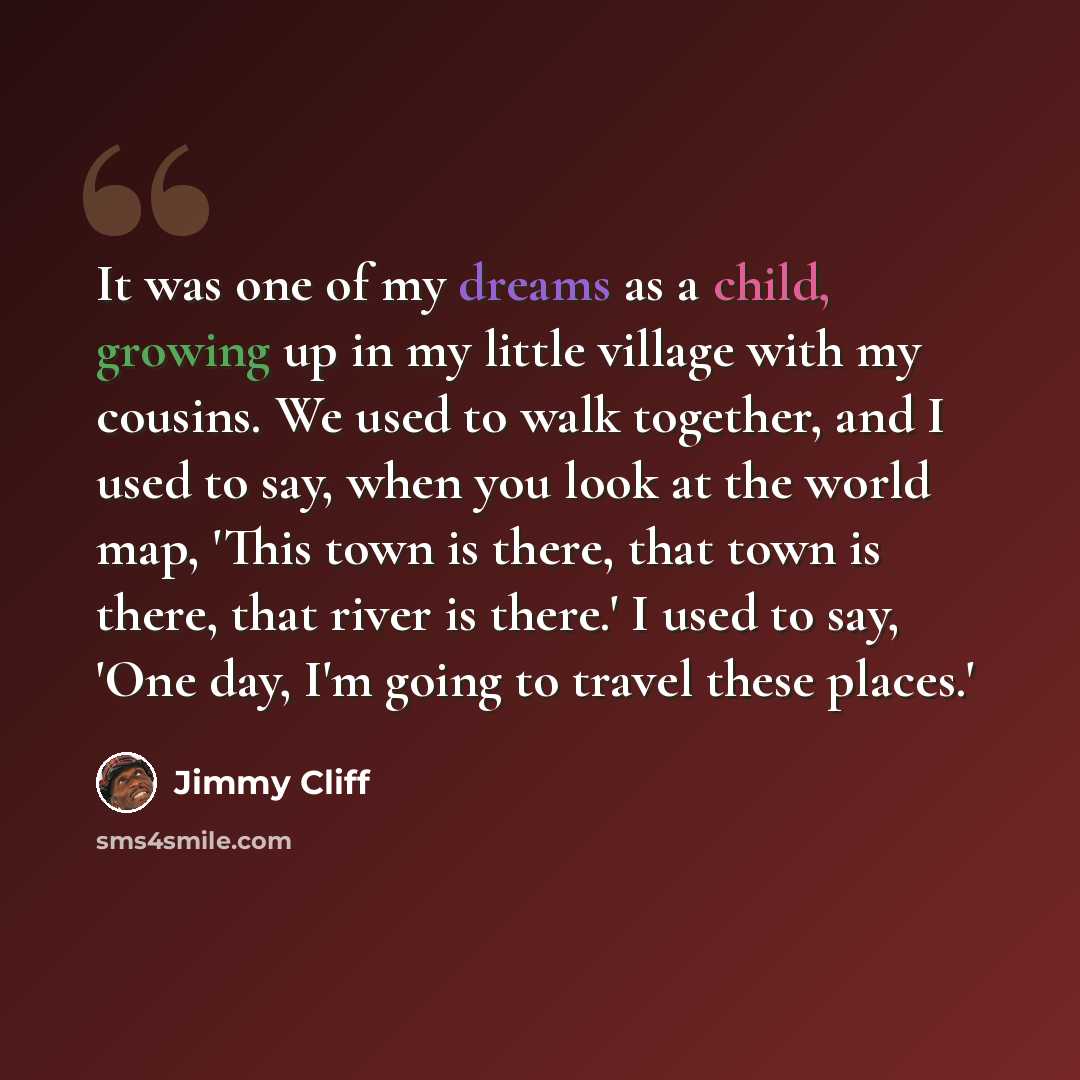 “It was one of my dreams as a child, growing up in my little village with my cousins. We used to walk together, and I used to say, when you look at the world map, 'This town is there, that town is there, that river is there.' I used to say, 'One day, I'm going to travel these places.'” quote by Jimmy Cliff