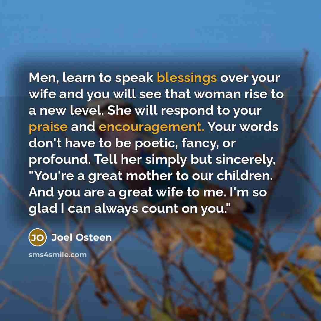 “Men, learn to speak blessings over your wife and you will see that woman rise to a new level. She will respond to your praise and encouragement. Your words don't have to be poetic, fancy, or profound. Tell her simply but sincerely, "You're a great mother to our children. And you are a great wife…” quote by Joel Osteen
