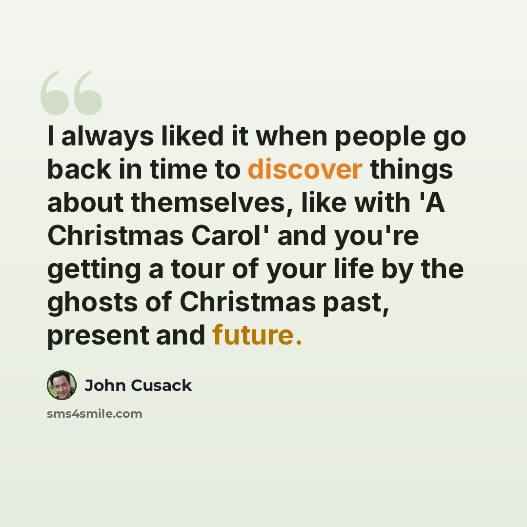 “I always liked it when people go back in time to discover things about themselves, like with 'A Christmas Carol' and you're getting a tour of your life by the ghosts of Christmas past, present and future.” quote by John Cusack