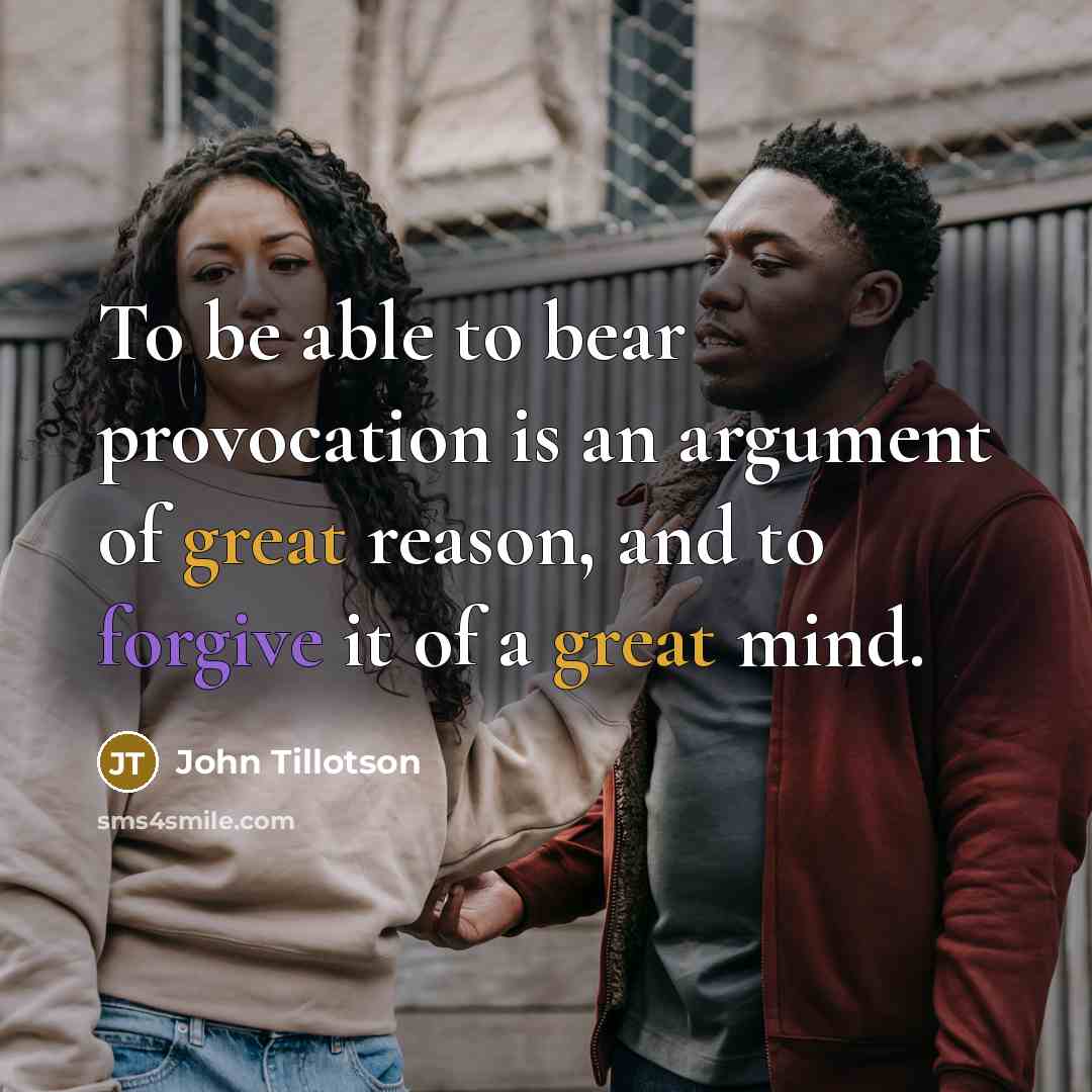 “To be able to bear provocation is an argument of great reason, and to forgive it of a great mind.” quote by John Tillotson