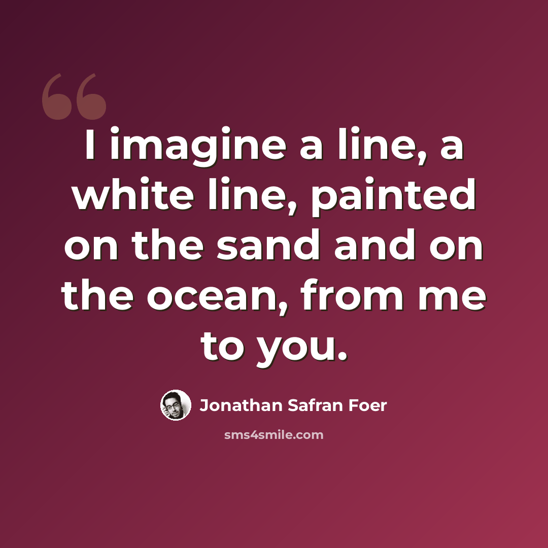 “I imagine a line, a white line, painted on the sand and on the ocean, from me to you.” quote by Jonathan Safran Foer