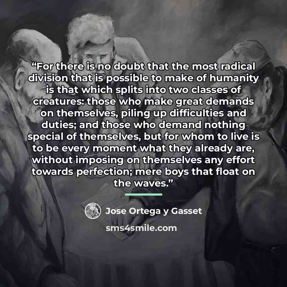 “For there is no doubt that the most radical division that is possible to make of humanity is that which splits into two classes of creatures: those who make great demands on themselves, piling up difficulties and duties; and those who demand nothing special of themselves, but for whom to live is…” quote by José Ortega y Gasset