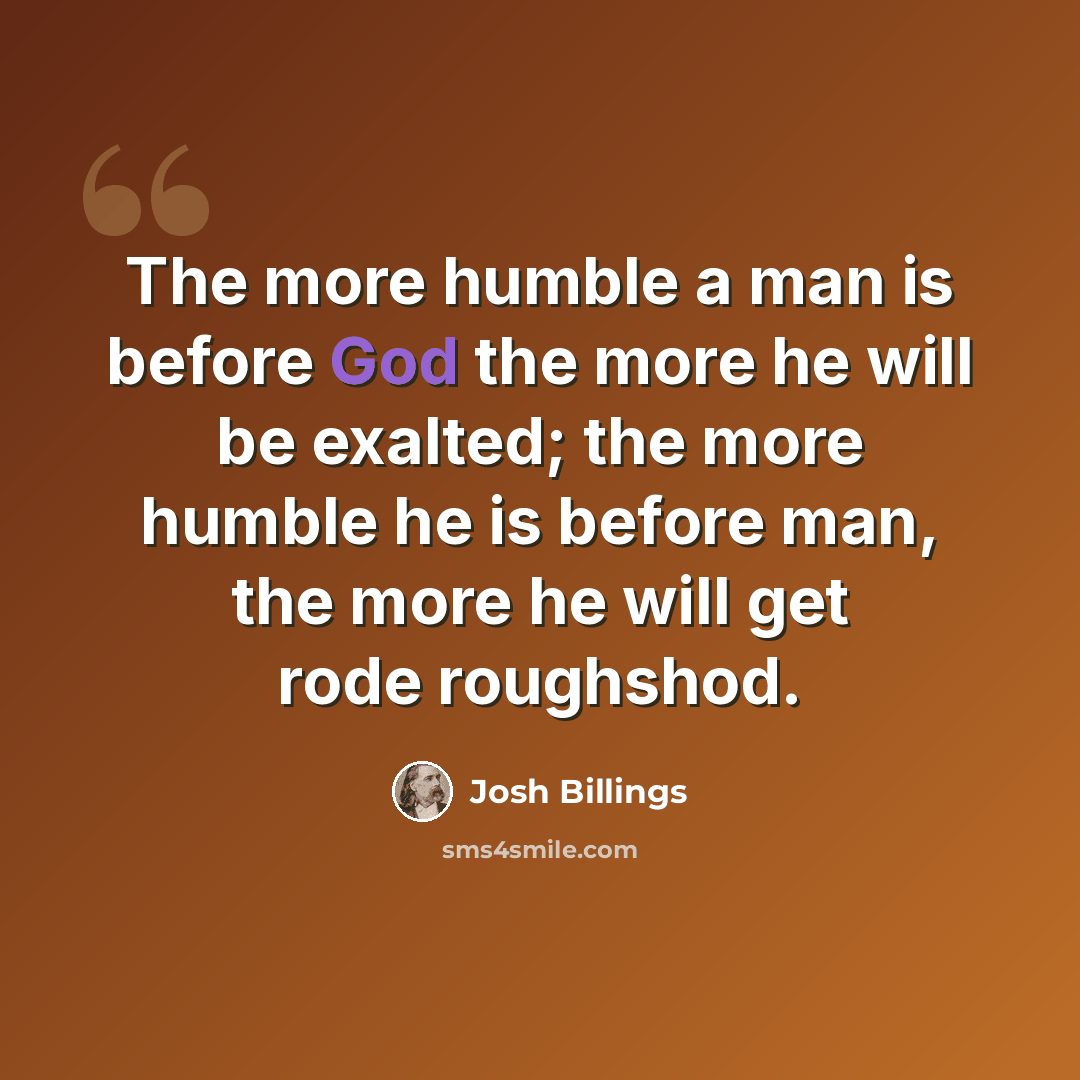 “The more humble a man is before God the more he will be exalted; the more humble he is before man, the more he will get rode roughshod.” quote by Josh Billings