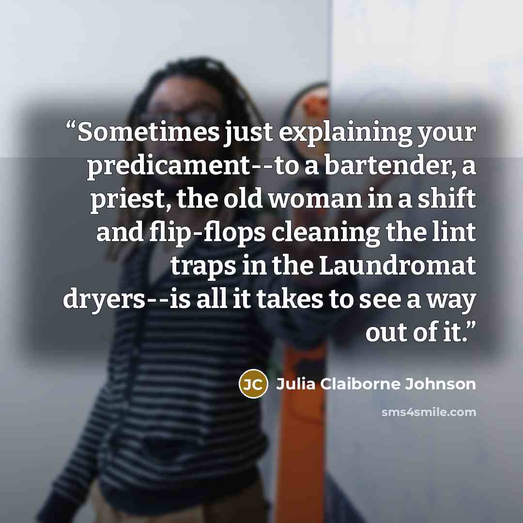 “Sometimes just explaining your predicament--to a bartender, a priest, the old woman in a shift and flip-flops cleaning the lint traps in the Laundromat dryers--is all it takes to see a way out of it.” quote by Julia Claiborne Johnson