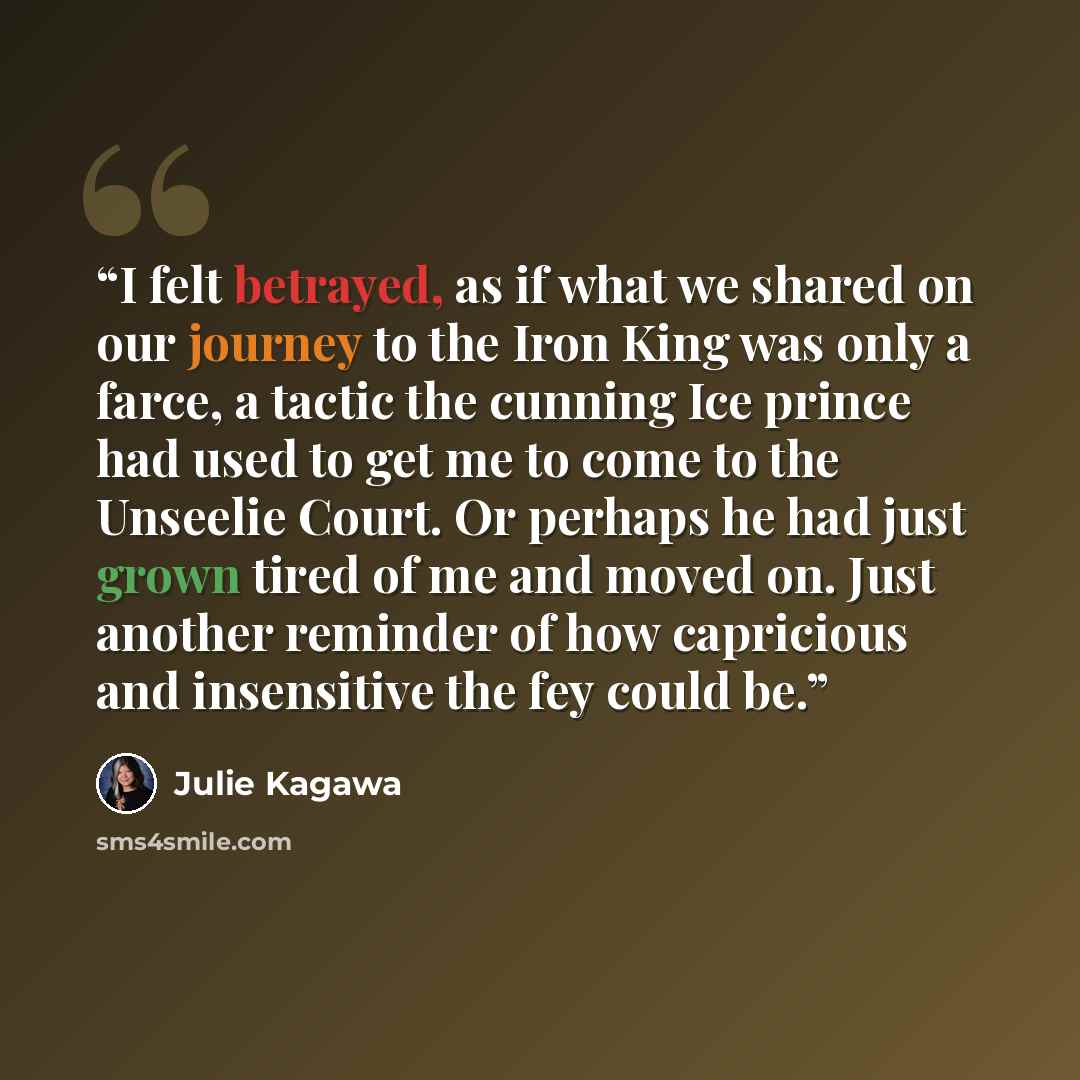 “I felt betrayed, as if what we shared on our journey to the Iron King was only a farce, a tactic the cunning Ice prince had used to get me to come to the Unseelie Court. Or perhaps he had just grown tired of me and moved on. Just another reminder of how capricious and insensitive the fey could be.” quote by Julie Kagawa