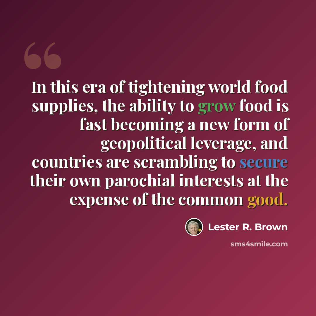 “In this era of tightening world food supplies, the ability to grow food is fast becoming a new form of geopolitical leverage, and countries are scrambling to secure their own parochial interests at the expense of the common good.” quote by Lester R. Brown