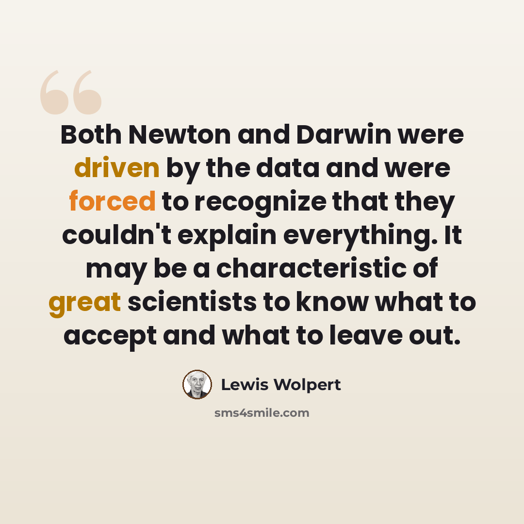 “Both Newton and Darwin were driven by the data and were forced to recognize that they couldn't explain everything. It may be a characteristic of great scientists to know what to accept and what to leave out.” quote by Lewis Wolpert