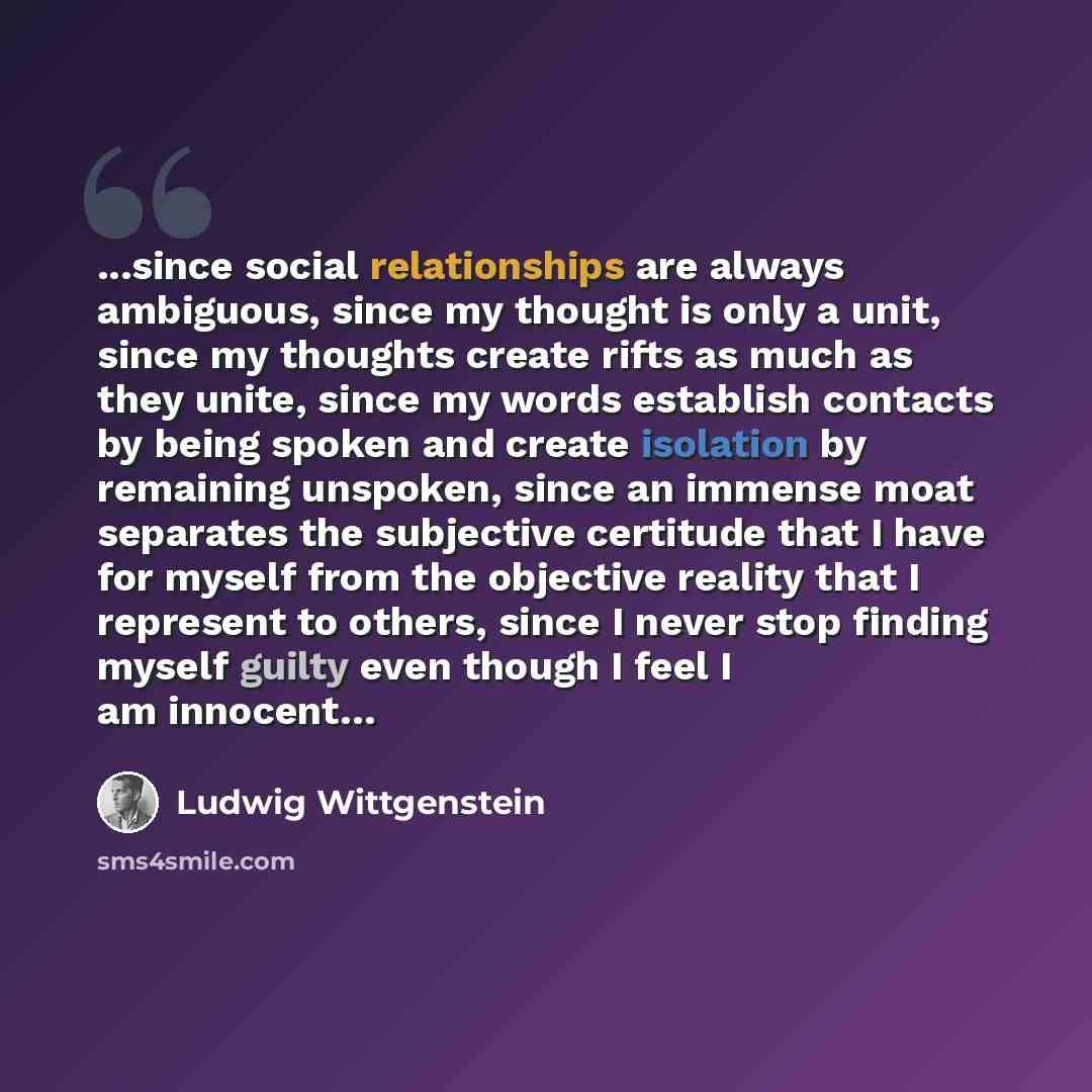 “...since social relationships are always ambiguous, since my thought is only a unit, since my thoughts create rifts as much as they unite, since my words establish contacts by being spoken and create isolation by remaining unspoken, since an immense moat separates the subjective certitude that I…” quote by Ludwig Wittgenstein