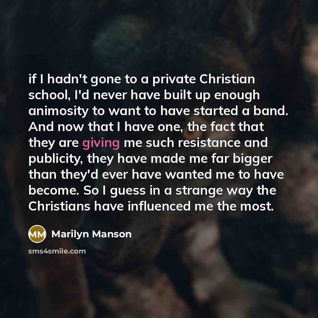 “if I hadn't gone to a private Christian school, I'd never have built up enough animosity to want to have started a band. And now that I have one, the fact that they are giving me such resistance and publicity, they have made me far bigger than they'd ever have wanted me to have become. So I guess…” quote by Marilyn Manson