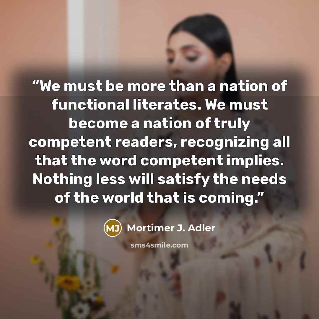 “We must be more than a nation of functional literates. We must become a nation of truly competent readers, recognizing all that the word competent implies. Nothing less will satisfy the needs of the world that is coming.” quote by Mortimer J. Adler