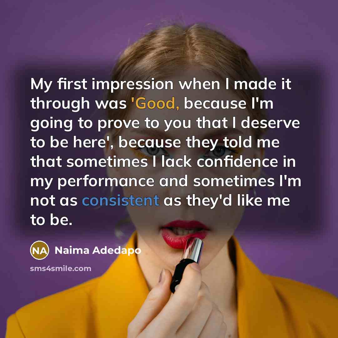 “My first impression when I made it through was 'Good, because I'm going to prove to you that I deserve to be here', because they told me that sometimes I lack confidence in my performance and sometimes I'm not as consistent as they'd like me to be.” quote by Naima Adedapo