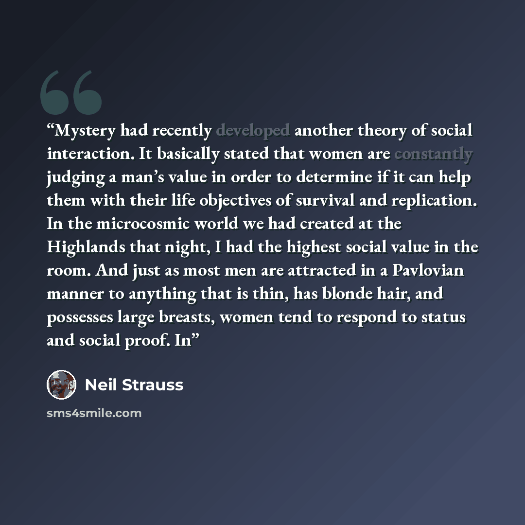 “Mystery had recently developed another theory of social interaction. It basically stated that women are constantly judging a man’s value in order to determine if it can help them with their life objectives of survival and replication. In the microcosmic world we had created at the Highlands that…” quote by Neil Strauss