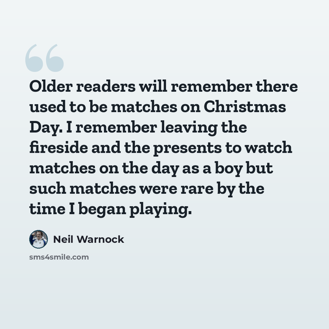 “Older readers will remember there used to be matches on Christmas Day. I remember leaving the fireside and the presents to watch matches on the day as a boy but such matches were rare by the time I began playing.” quote by Neil Warnock