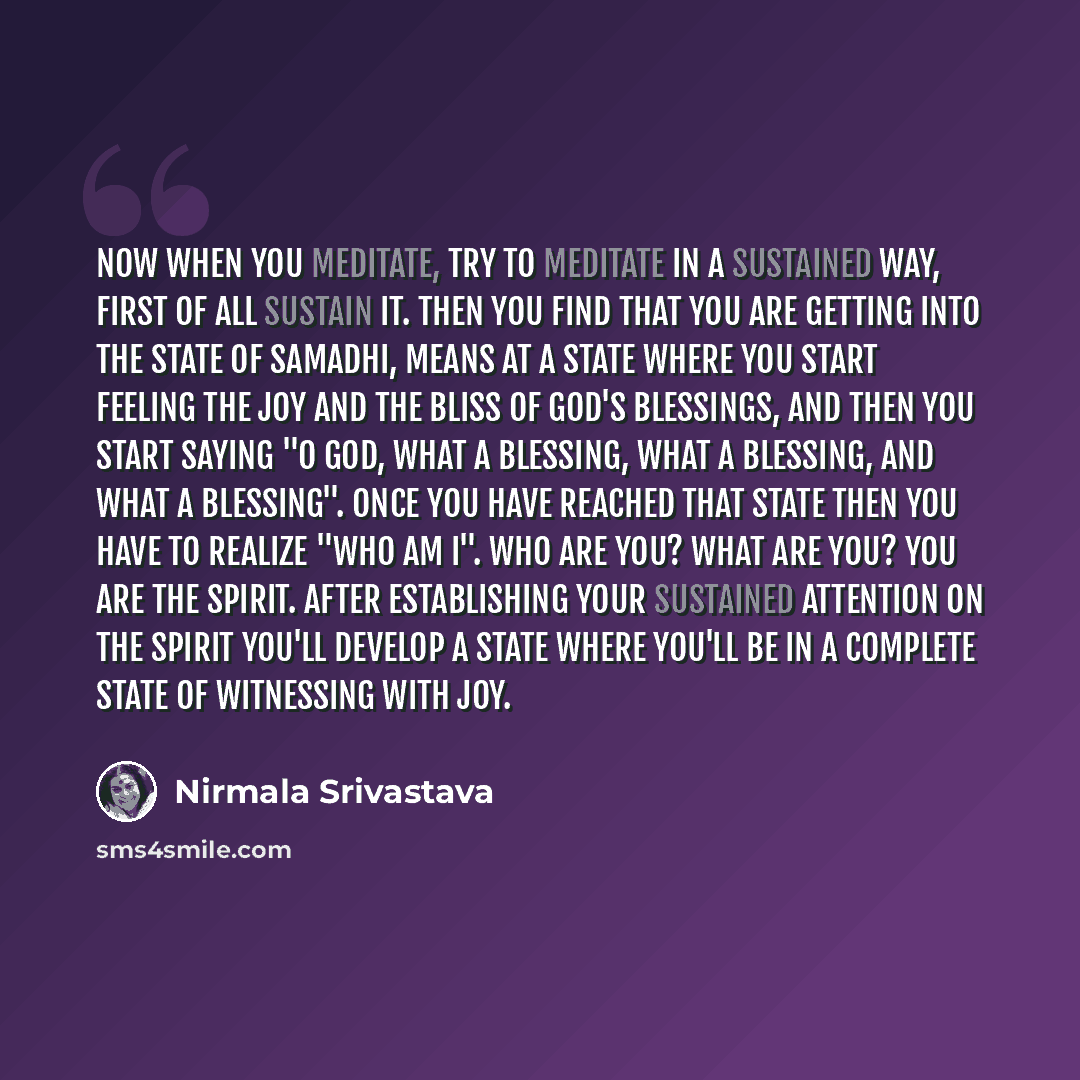 “Now when you meditate, try to meditate in a sustained way, first of all sustain it. Then you find that you are getting into the state of Samadhi, means at a state where you start feeling the joy and the bliss of God's blessings, and then you start saying "O God, what a blessing, what a blessing…” quote by Nirmala Srivastava