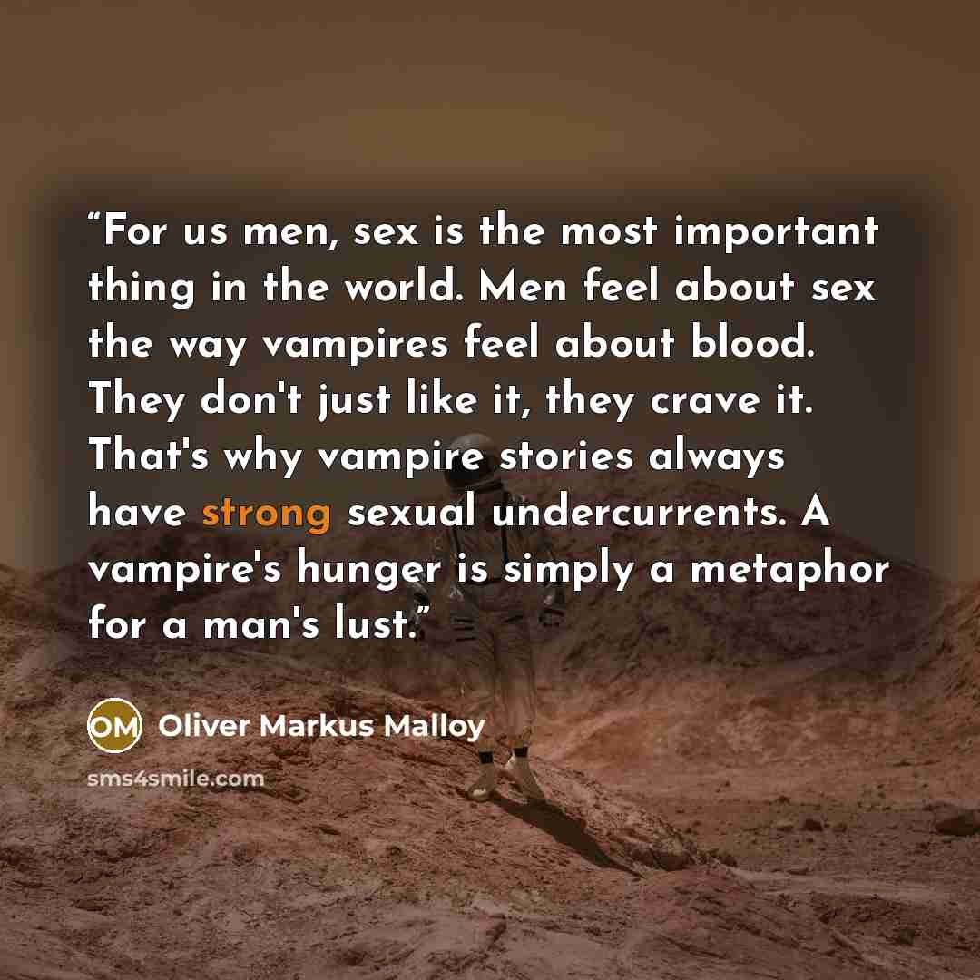 “For us men, sex is the most important thing in the world. Men feel about sex the way vampires feel about blood. They don't just like it, they crave it. That's why vampire stories always have strong sexual undercurrents. A vampire's hunger is simply a metaphor for a man's lust.” quote by Oliver Markus Malloy