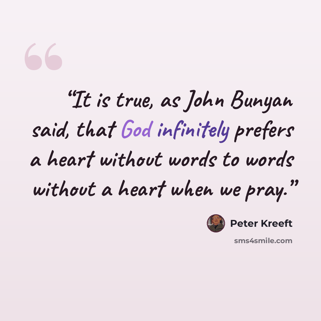 “It is true, as John Bunyan said, that God infinitely prefers a heart without words to words without a heart when we pray.” quote by Peter Kreeft