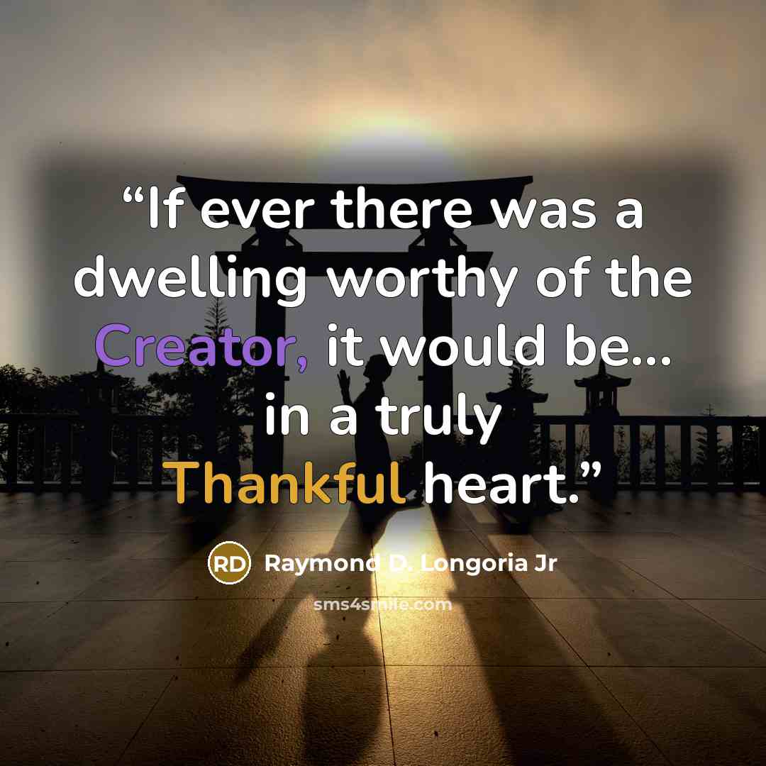 “If ever there was a dwelling worthy of the Creator, it would be... in a truly Thankful heart.” quote by Raymond D. Longoria Jr