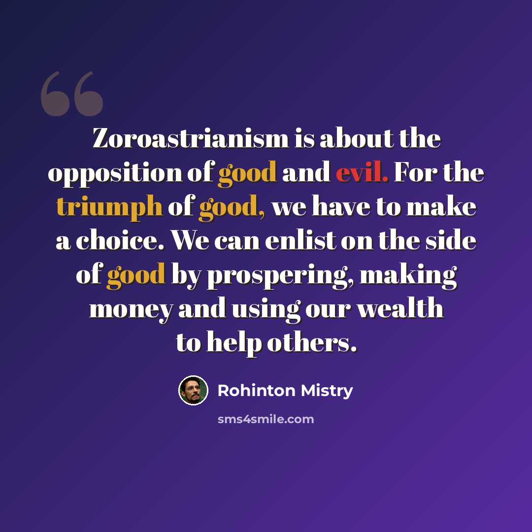 “Zoroastrianism is about the opposition of good and evil. For the triumph of good, we have to make a choice. We can enlist on the side of good by prospering, making money and using our wealth to help others.” quote by Rohinton Mistry