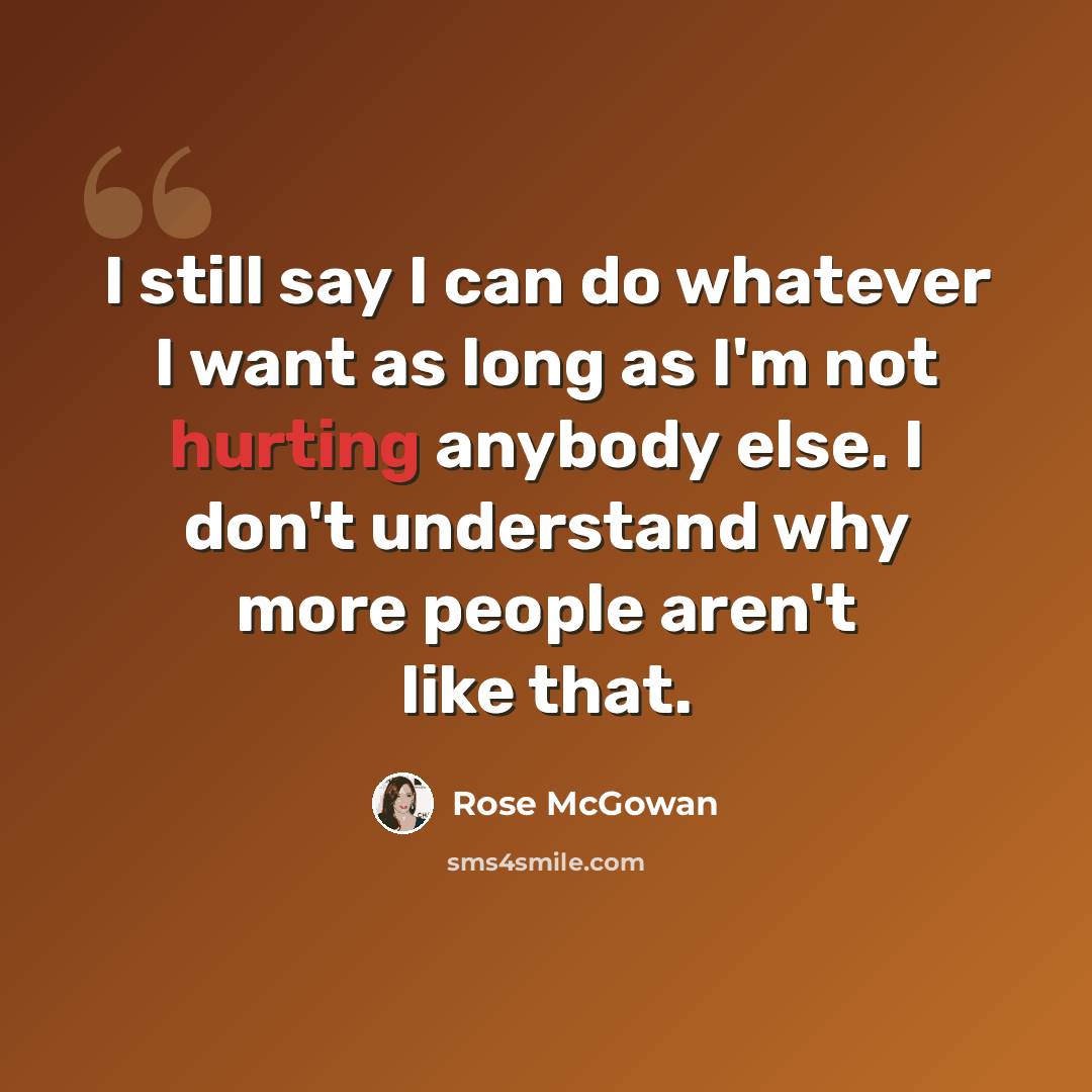 “I still say I can do whatever I want as long as I'm not hurting anybody else. I don't understand why more people aren't like that.” quote by Rose McGowan
