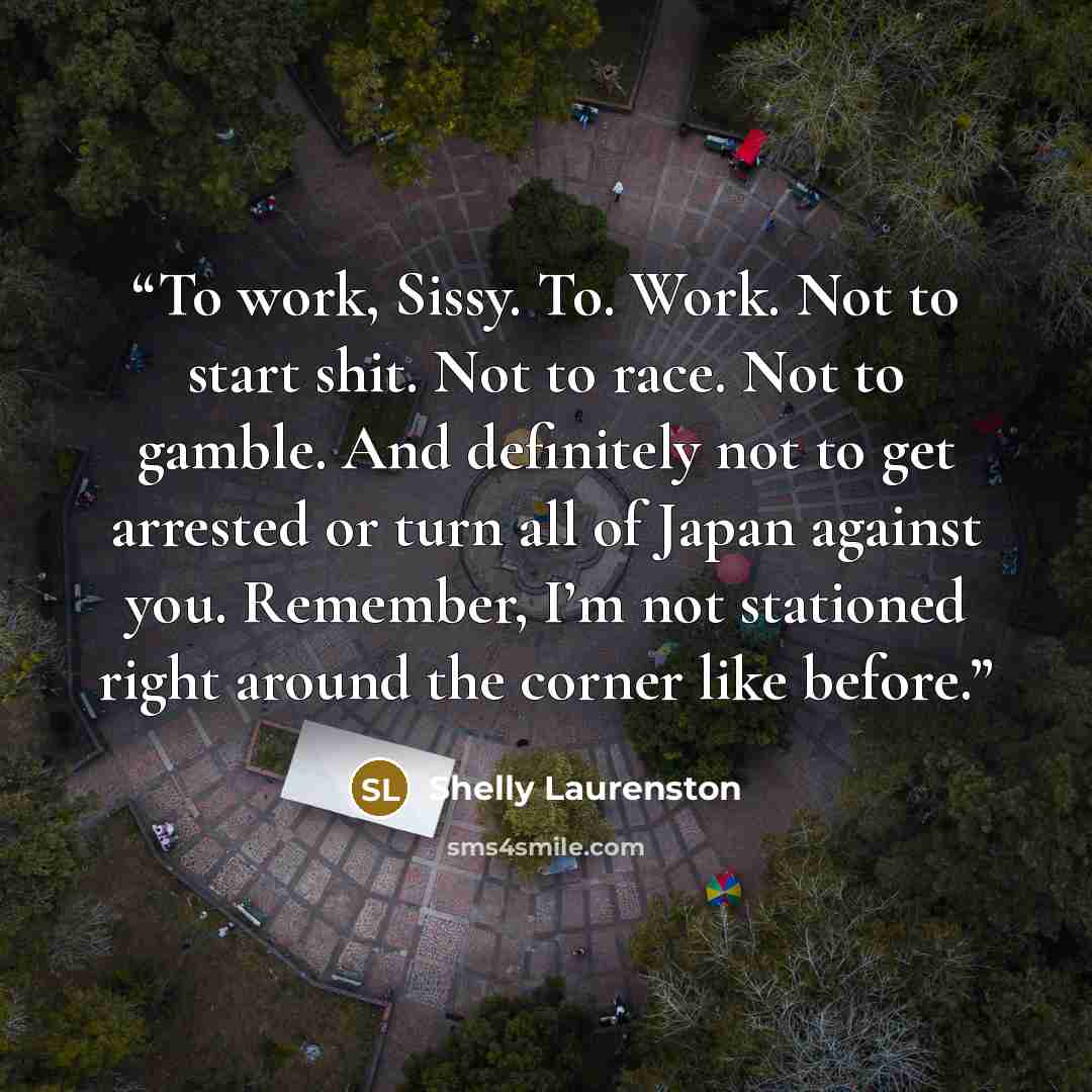 “To work, Sissy. To. Work. Not to start shit. Not to race. Not to gamble. And definitely not to get arrested or turn all of Japan against you. Remember, I’m not stationed right around the corner like before.” quote by Shelly Laurenston