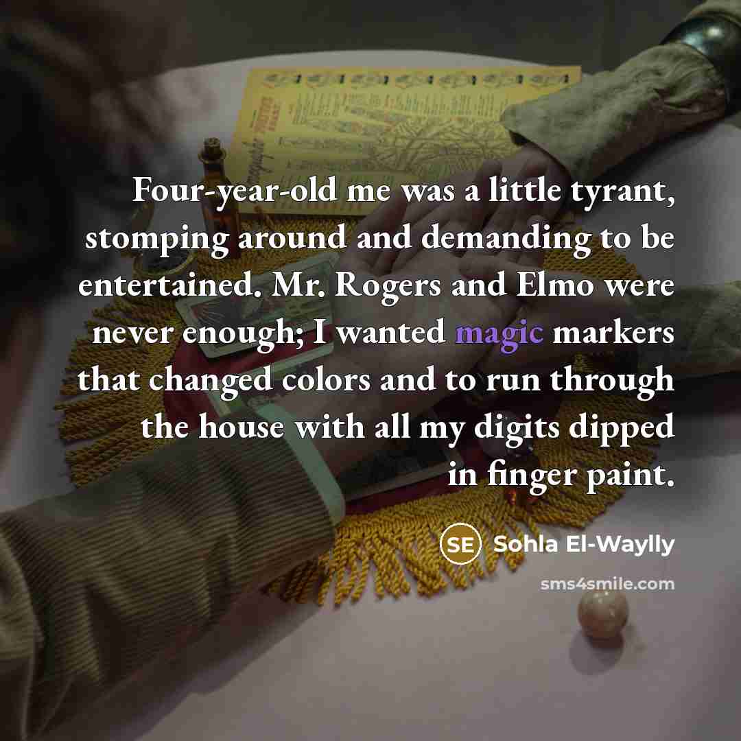 “Four-year-old me was a little tyrant, stomping around and demanding to be entertained. Mr. Rogers and Elmo were never enough; I wanted magic markers that changed colors and to run through the house with all my digits dipped in finger paint.” quote by Sohla El-Waylly