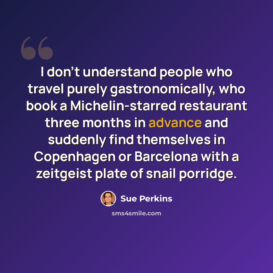 “I don't understand people who travel purely gastronomically, who book a Michelin-starred restaurant three months in advance and suddenly find themselves in Copenhagen or Barcelona with a zeitgeist plate of snail porridge.” quote by Sue Perkins