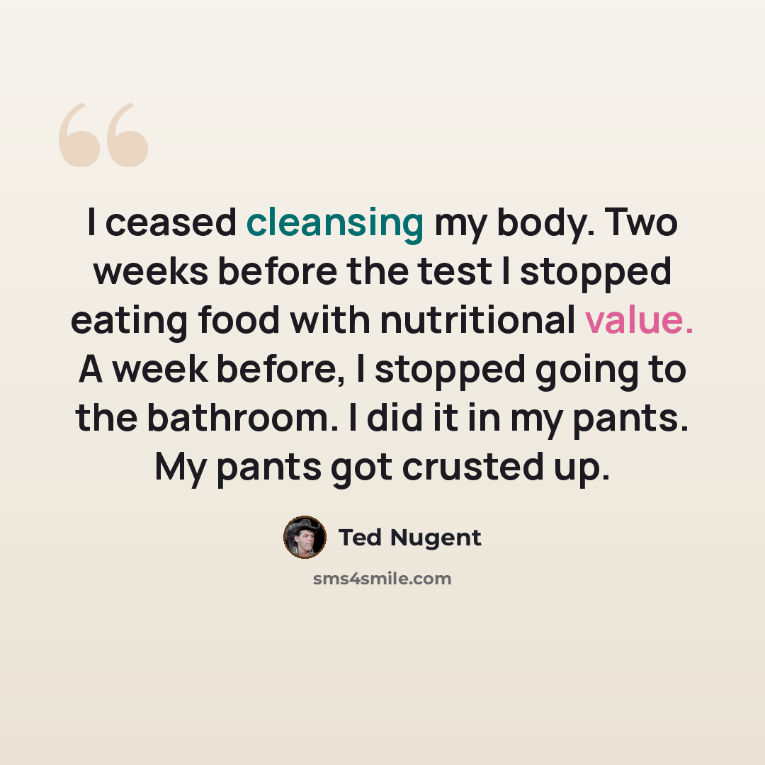 “I ceased cleansing my body. Two weeks before the test I stopped eating food with nutritional value. A week before, I stopped going to the bathroom. I did it in my pants. My pants got crusted up.” quote by Ted Nugent