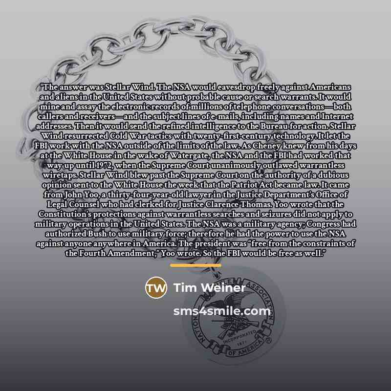 “The answer was Stellar Wind. The NSA would eavesdrop freely against Americans and aliens in the United States without probable cause or search warrants. It would mine and assay the electronic records of millions of telephone conversations—both callers and receivers—and the subject lines of…” quote by Tim Weiner