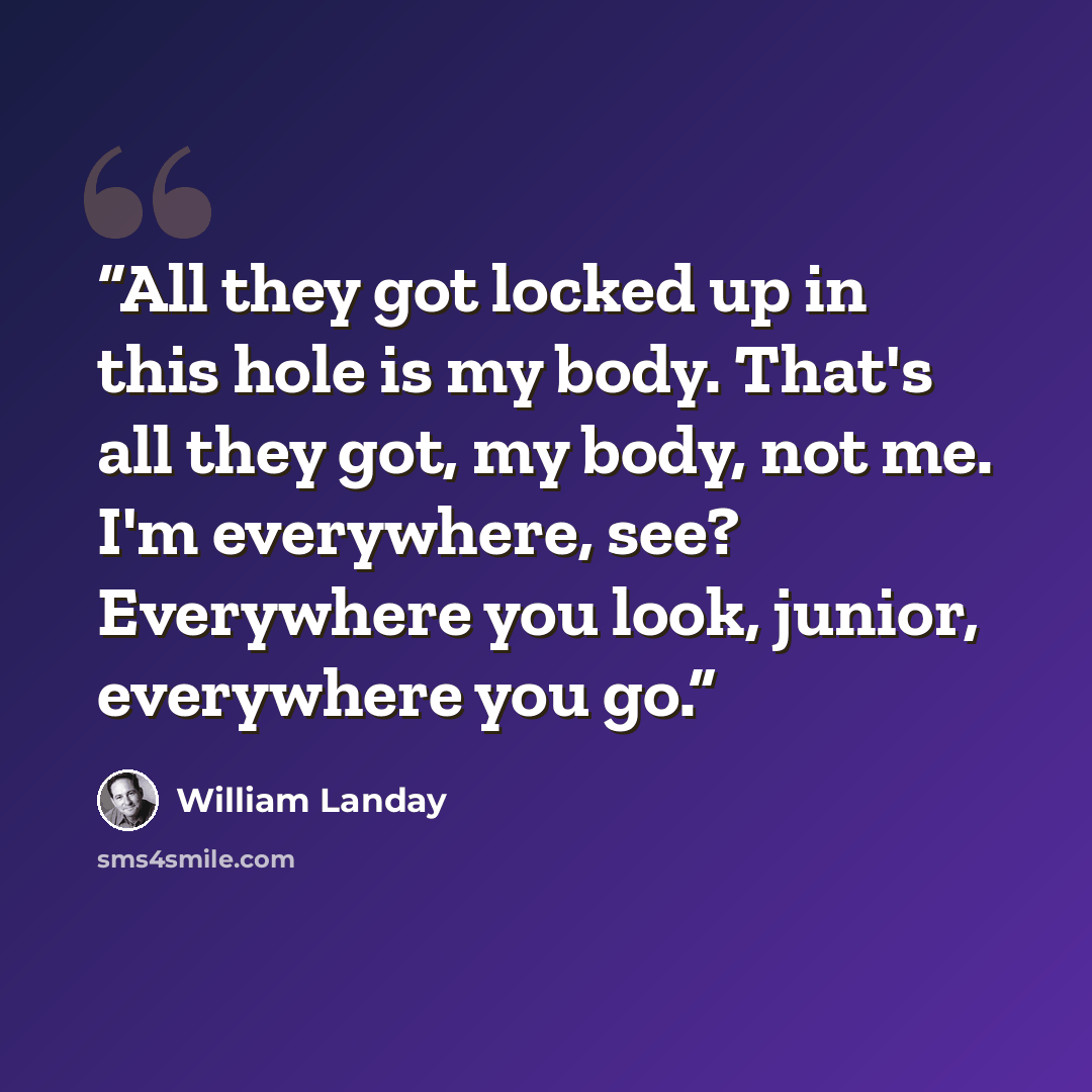 “All they got locked up in this hole is my body. That's all they got, my body, not me. I'm everywhere, see? Everywhere you look, junior, everywhere you go.” quote by William Landay